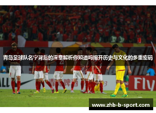 青岛足球队名字背后的深意解析你知道吗揭开历史与文化的多重密码