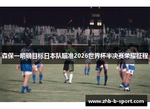 森保一明确目标日本队瞄准2026世界杯半决赛荣耀征程